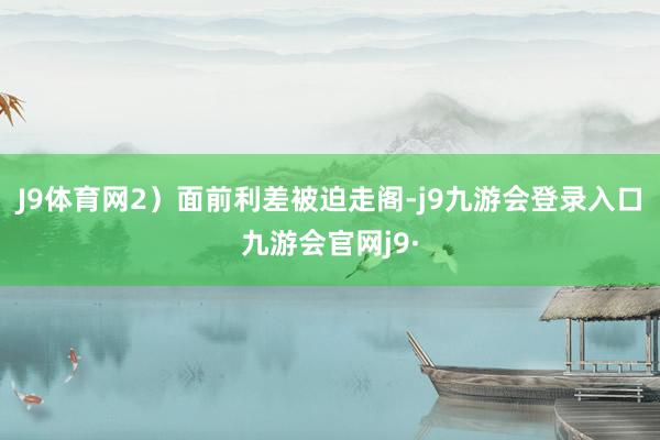 J9体育网2）面前利差被迫走阁-j9九游会登录入口九游会官网j9·
