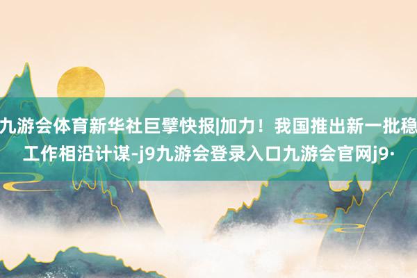 九游会体育新华社巨擘快报|加力！我国推出新一批稳工作相沿计谋-j9九游会登录入口九游会官网j9·