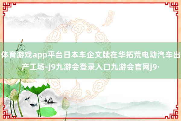 体育游戏app平台日本车企文牍在华拓荒电动汽车出产工场-j9九游会登录入口九游会官网j9·