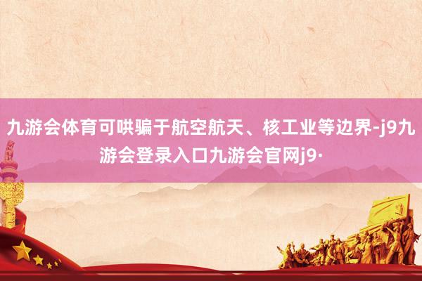 九游会体育可哄骗于航空航天、核工业等边界-j9九游会登录入口九游会官网j9·