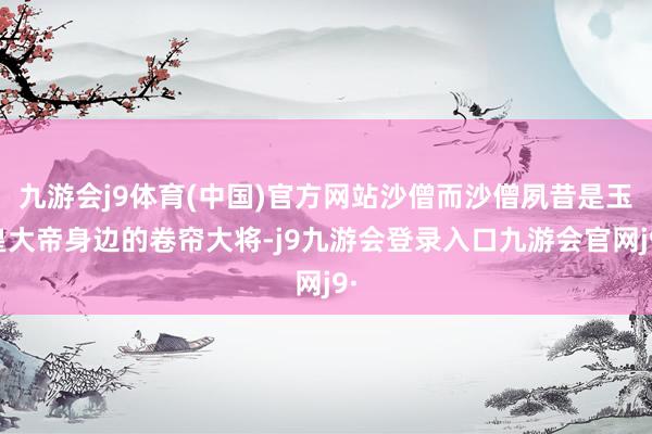 九游会j9体育(中国)官方网站沙僧而沙僧夙昔是玉皇大帝身边的卷帘大将-j9九游会登录入口九游会官网j9·
