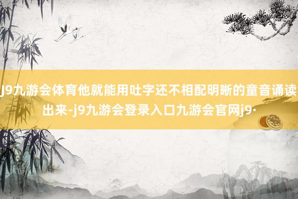 J9九游会体育他就能用吐字还不相配明晰的童音诵读出来-j9九游会登录入口九游会官网j9·
