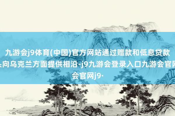 九游会j9体育(中国)官方网站通过赠款和低息贷款口头向乌克兰方面提供相沿-j9九游会登录入口九游会官网j9·