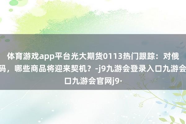 体育游戏app平台光大期货0113热门跟踪：对俄制裁加码，哪些商品将迎来契机？-j9九游会登录入口九游会官网j9·