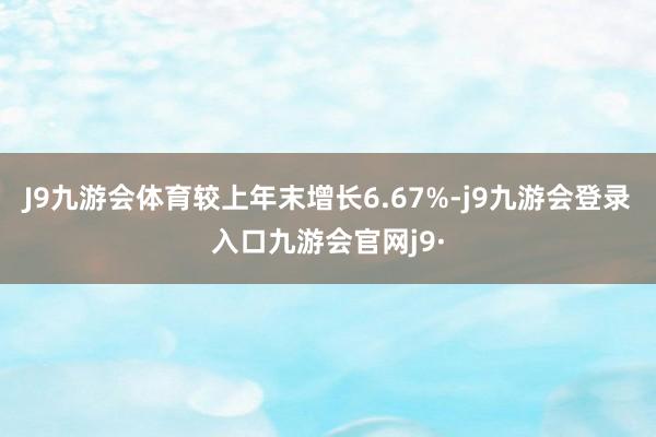 J9九游会体育较上年末增长6.67%-j9九游会登录入口九游会官网j9·