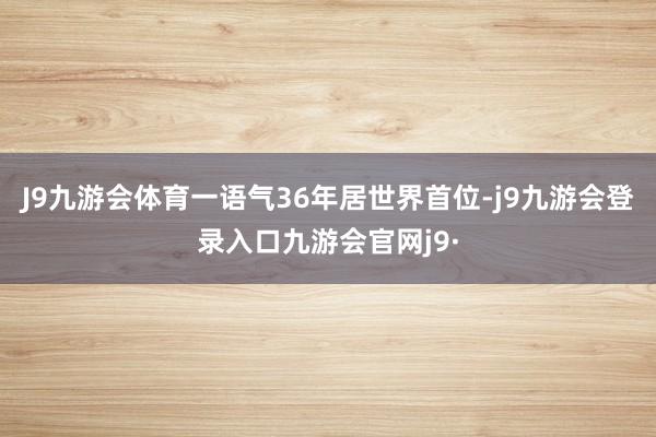 J9九游会体育一语气36年居世界首位-j9九游会登录入口九游会官网j9·