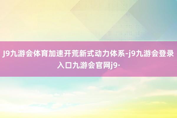 J9九游会体育加速开荒新式动力体系-j9九游会登录入口九游会官网j9·