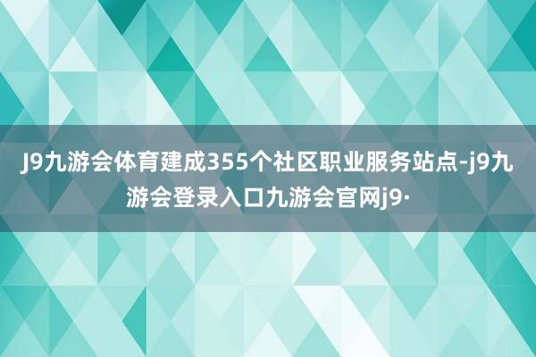 J9九游会体育建成355个社区职业服务站点-j9九游会登录入口九游会官网j9·