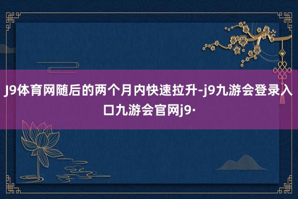 J9体育网随后的两个月内快速拉升-j9九游会登录入口九游会官网j9·