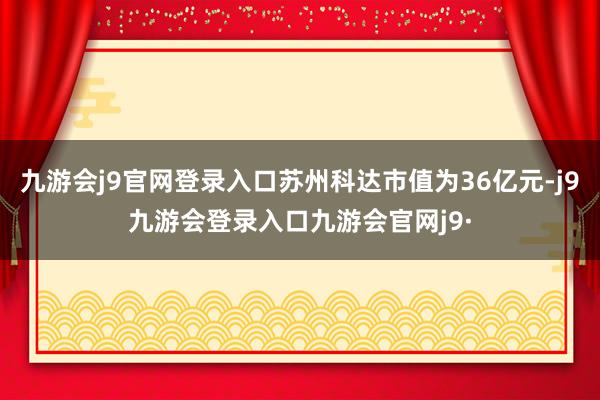 九游会j9官网登录入口苏州科达市值为36亿元-j9九游会登录入口九游会官网j9·