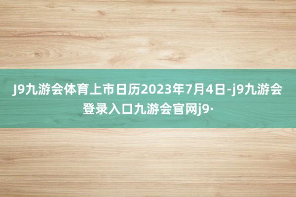 J9九游会体育上市日历2023年7月4日-j9九游会登录入口九游会官网j9·
