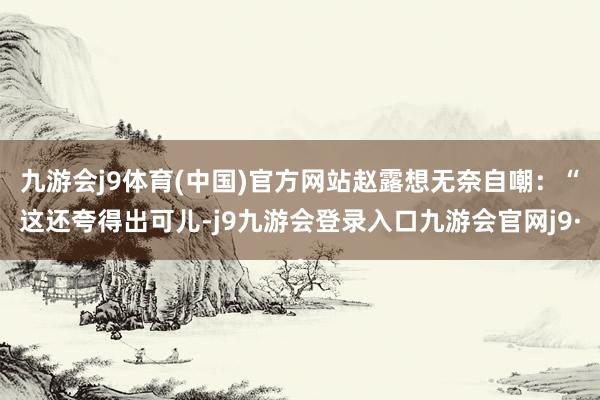九游会j9体育(中国)官方网站赵露想无奈自嘲：“这还夸得出可儿-j9九游会登录入口九游会官网j9·