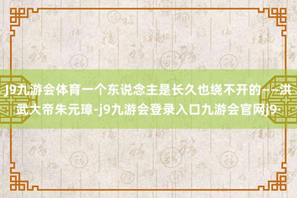 J9九游会体育一个东说念主是长久也绕不开的——洪武大帝朱元璋-j9九游会登录入口九游会官网j9·