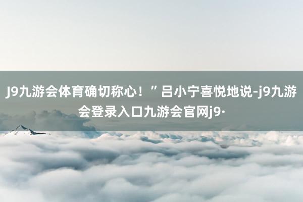 J9九游会体育确切称心！”吕小宁喜悦地说-j9九游会登录入口九游会官网j9·