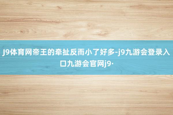 J9体育网帝王的牵扯反而小了好多-j9九游会登录入口九游会官网j9·