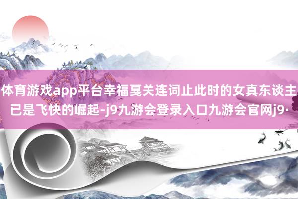 体育游戏app平台幸福戛关连词止此时的女真东谈主已是飞快的崛起-j9九游会登录入口九游会官网j9·