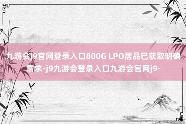 九游会j9官网登录入口800G LPO居品已获取明确需求-j9九游会登录入口九游会官网j9·