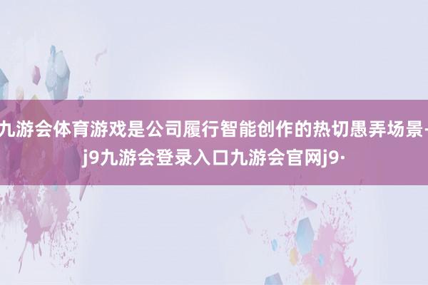九游会体育游戏是公司履行智能创作的热切愚弄场景-j9九游会登录入口九游会官网j9·