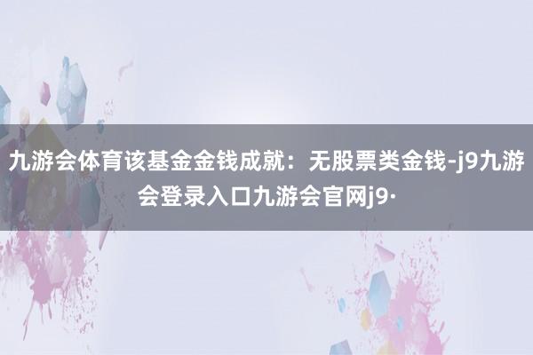 九游会体育该基金金钱成就：无股票类金钱-j9九游会登录入口九游会官网j9·