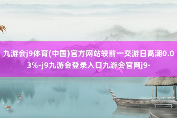 九游会j9体育(中国)官方网站较前一交游日高潮0.03%-j9九游会登录入口九游会官网j9·
