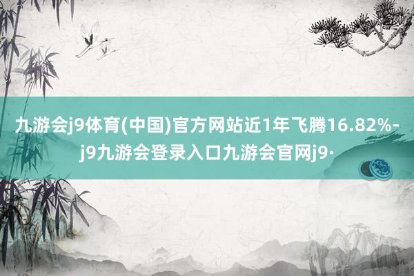 九游会j9体育(中国)官方网站近1年飞腾16.82%-j9九游会登录入口九游会官网j9·