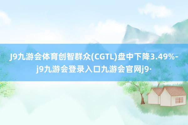 J9九游会体育创智群众(CGTL)盘中下降3.49%-j9九游会登录入口九游会官网j9·