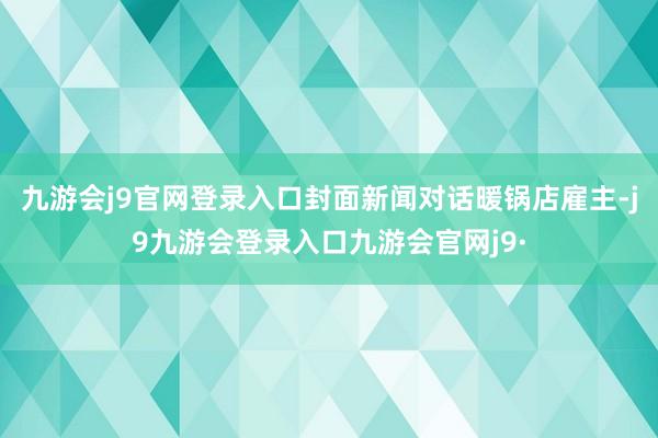 九游会j9官网登录入口封面新闻对话暖锅店雇主-j9九游会登录入口九游会官网j9·