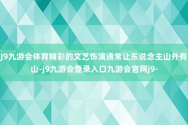 J9九游会体育精彩的文艺饰演通常让东说念主山外有山-j9九游会登录入口九游会官网j9·