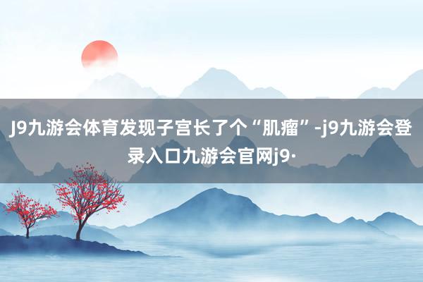J9九游会体育发现子宫长了个“肌瘤”-j9九游会登录入口九游会官网j9·