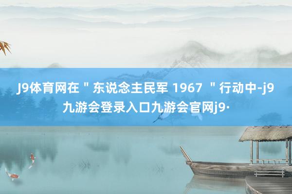 J9体育网在＂东说念主民军 1967 ＂行动中-j9九游会登录入口九游会官网j9·