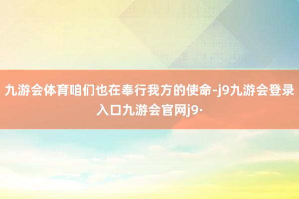 九游会体育咱们也在奉行我方的使命-j9九游会登录入口九游会官网j9·