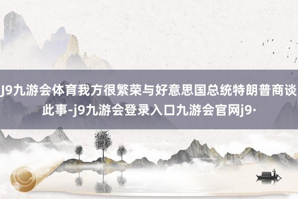 J9九游会体育我方很繁荣与好意思国总统特朗普商谈此事-j9九游会登录入口九游会官网j9·