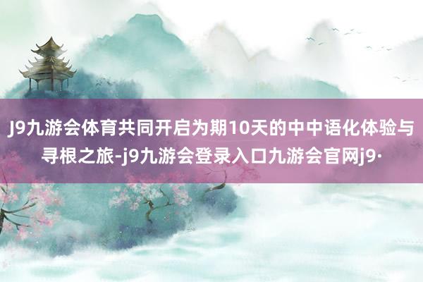 J9九游会体育共同开启为期10天的中中语化体验与寻根之旅-j9九游会登录入口九游会官网j9·
