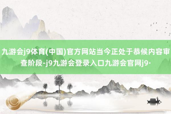 九游会j9体育(中国)官方网站当今正处于恭候内容审查阶段-j9九游会登录入口九游会官网j9·