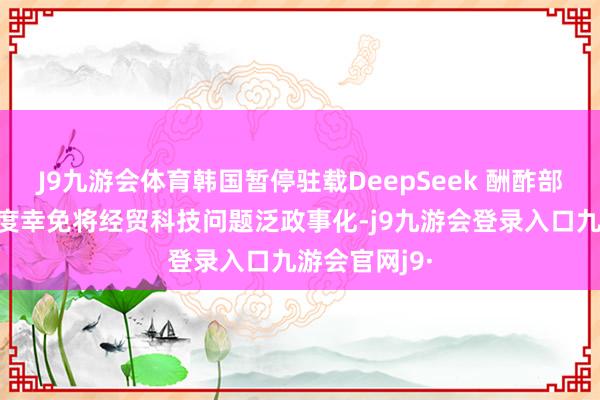 J9九游会体育韩国暂停驻载DeepSeek 酬酢部：望筹商国度幸免将经贸科技问题泛政事化-j9九游会登录入口九游会官网j9·
