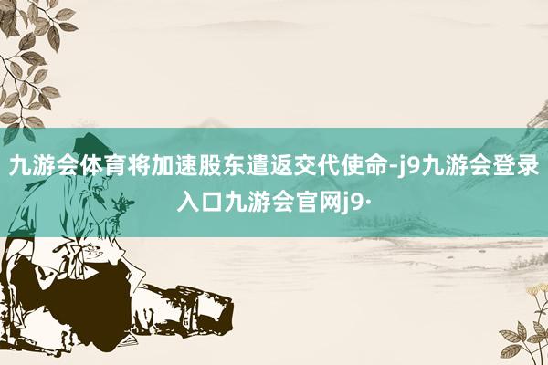 九游会体育将加速股东遣返交代使命-j9九游会登录入口九游会官网j9·