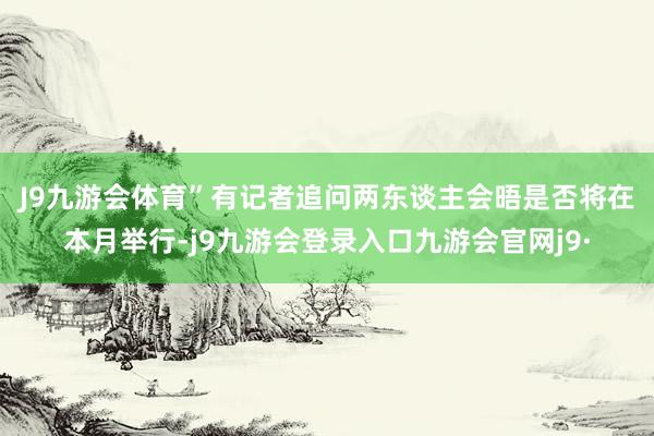 J9九游会体育”　　有记者追问两东谈主会晤是否将在本月举行-j9九游会登录入口九游会官网j9·
