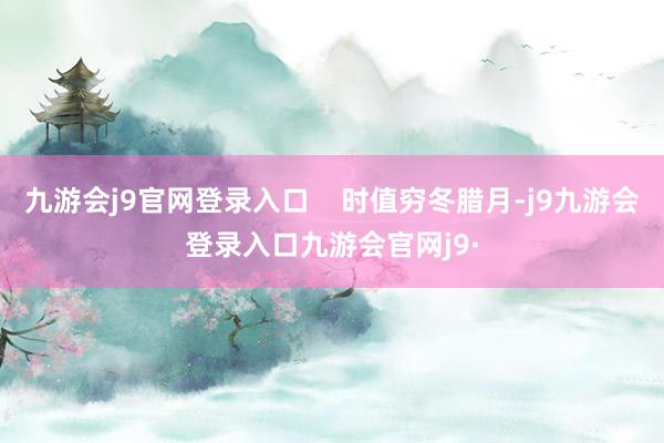 九游会j9官网登录入口    时值穷冬腊月-j9九游会登录入口九游会官网j9·