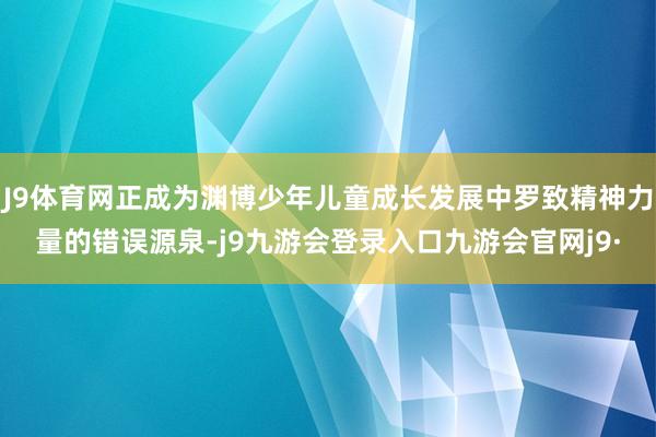 J9体育网正成为渊博少年儿童成长发展中罗致精神力量的错误源泉-j9九游会登录入口九游会官网j9·