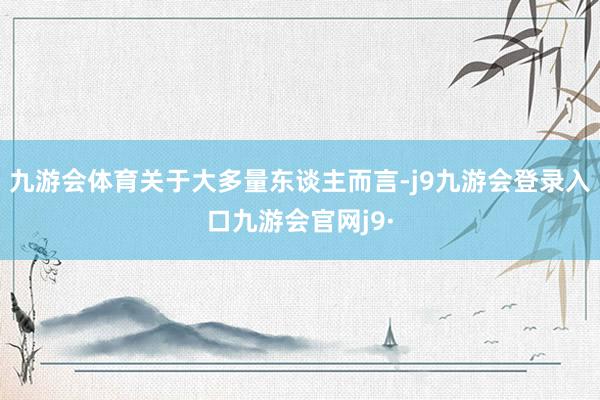 九游会体育关于大多量东谈主而言-j9九游会登录入口九游会官网j9·