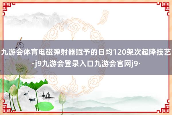 九游会体育电磁弹射器赋予的日均120架次起降技艺-j9九游会登录入口九游会官网j9·