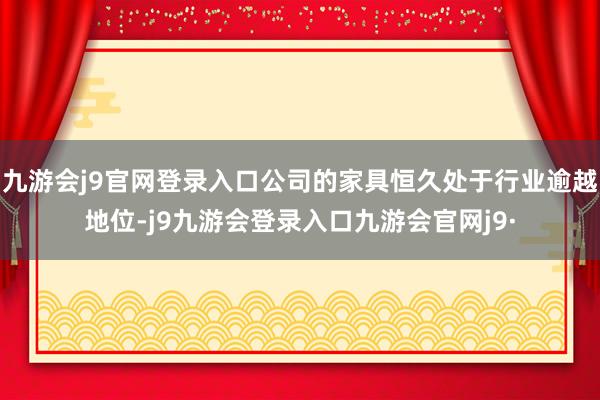 九游会j9官网登录入口公司的家具恒久处于行业逾越地位-j9九游会登录入口九游会官网j9·