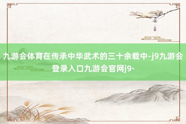 九游会体育在传承中华武术的三十余载中-j9九游会登录入口九游会官网j9·