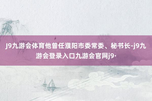 J9九游会体育他曾任濮阳市委常委、秘书长-j9九游会登录入口九游会官网j9·