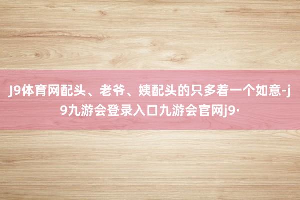 J9体育网配头、老爷、姨配头的只多着一个如意-j9九游会登录入口九游会官网j9·