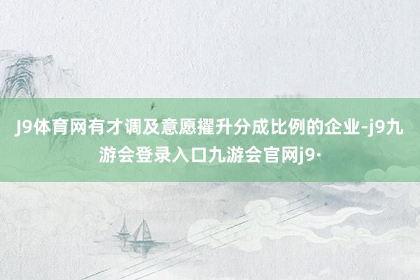 J9体育网有才调及意愿擢升分成比例的企业-j9九游会登录入口九游会官网j9·