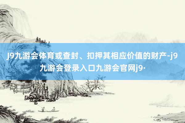 J9九游会体育或查封、扣押其相应价值的财产-j9九游会登录入口九游会官网j9·