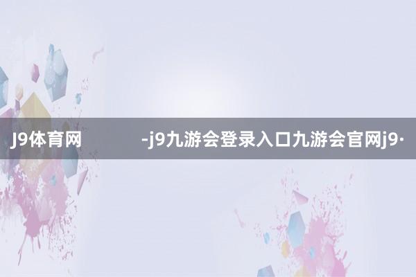 J9体育网            -j9九游会登录入口九游会官网j9·