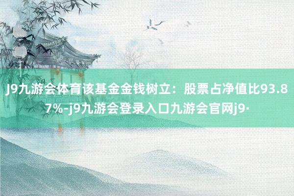 J9九游会体育该基金金钱树立：股票占净值比93.87%-j9九游会登录入口九游会官网j9·