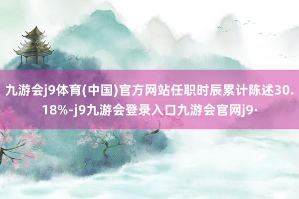 九游会j9体育(中国)官方网站任职时辰累计陈述30.18%-j9九游会登录入口九游会官网j9·